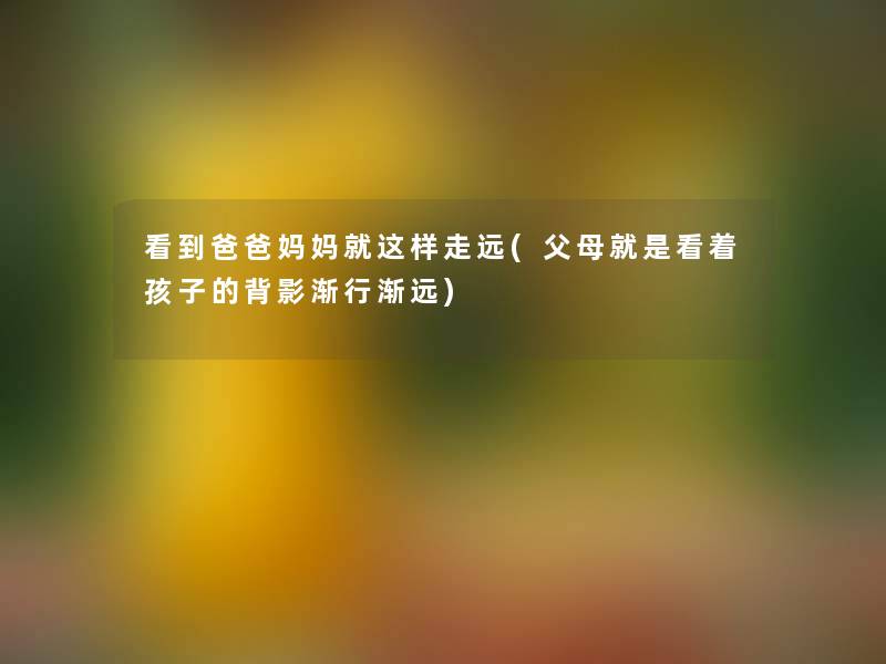 看到爸爸妈妈就这样走远(父母就是看着孩子的背影渐行渐远)