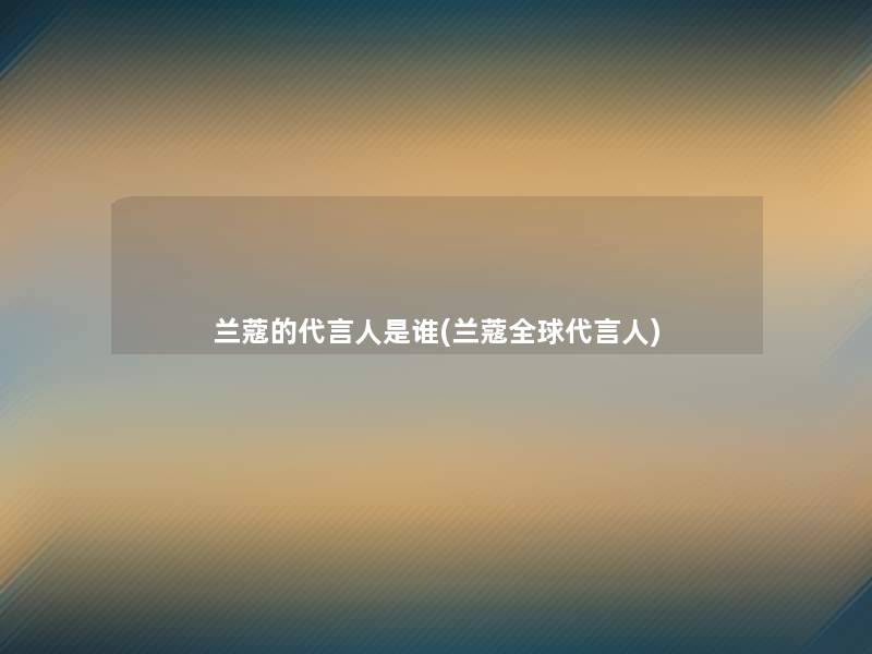 兰蔻的代言人是谁(兰蔻全球代言人)