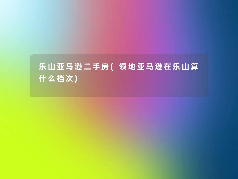 乐山亚马逊二手房(领地亚马逊在乐山算什么档次) 乐山亚马逊二手房(领地亚马逊在乐山算什么档次)
