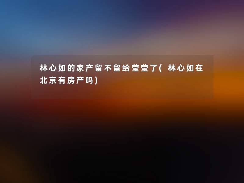 林心如的家产留不留给莹莹了(林心如在北京有房产吗) 林心如的家产留不留给莹莹了(林心如在北京有房产吗)