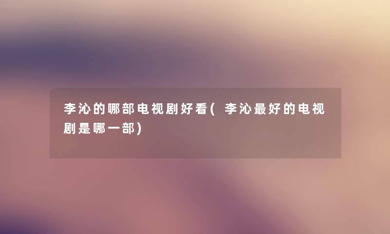 李沁的哪部电视剧好看(李沁好的电视剧是哪一部) 李沁的哪部电视剧好看(李沁好的电视剧是哪一部)
