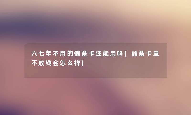 六七年不用的储蓄卡还能用吗(储蓄卡里不放钱会怎么样) 六七年不用的储蓄卡还能用吗(储蓄卡里不放钱会怎么样)