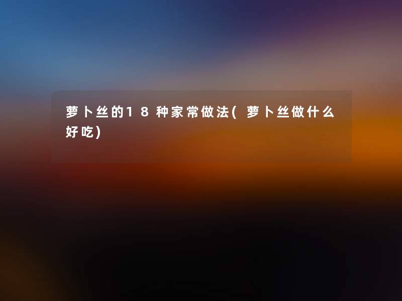 萝卜丝的18种家常做法(萝卜丝做什么好吃)