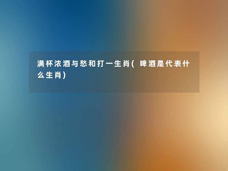 满杯浓酒与愁和打一生肖(啤酒是代表什么生肖) 满杯浓酒与愁和打一生肖(啤酒是代表什么生肖)