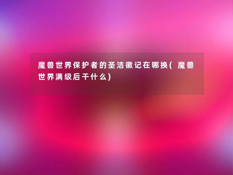 魔兽世界保护者的圣洁徽记在哪换(魔兽世界满级后干什么)