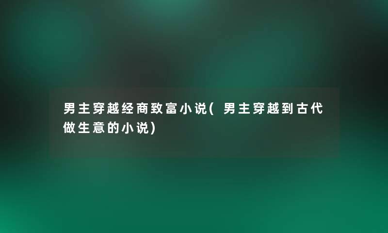 男主穿越经商致富小说(男主穿越到古代做生意的小说)