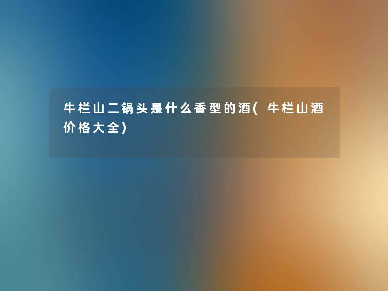 牛栏山二锅头是什么香型的酒(牛栏山酒价格大全) 牛栏山二锅头是什么香型的酒(牛栏山酒价格大全)