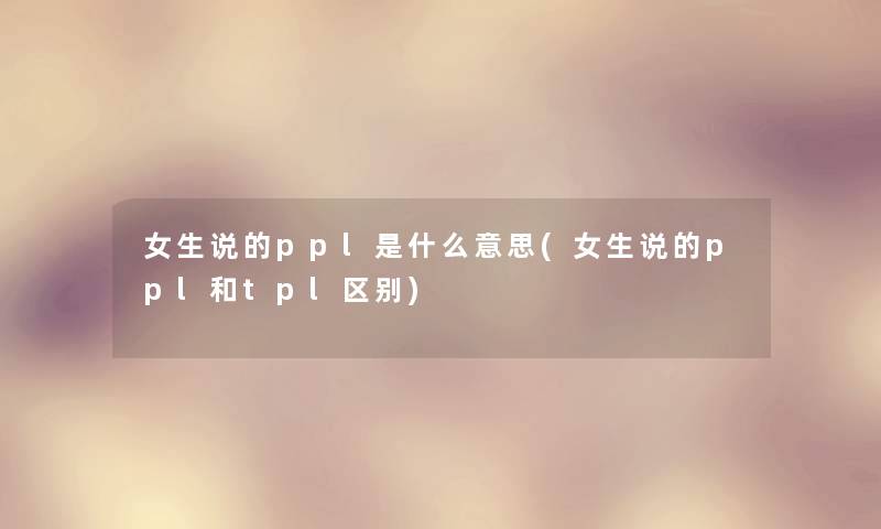 女生说的ppl是什么意思(女生说的ppl和tpl区别) 女生说的ppl是什么意思(女生说的ppl和tpl区别)