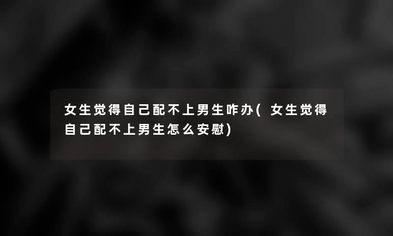 女生觉得自己配不上男生咋办(女生觉得自己配不上男生怎么安慰) 女生觉得自己配不上男生咋办(女生觉得自己配不上男生怎么安慰)