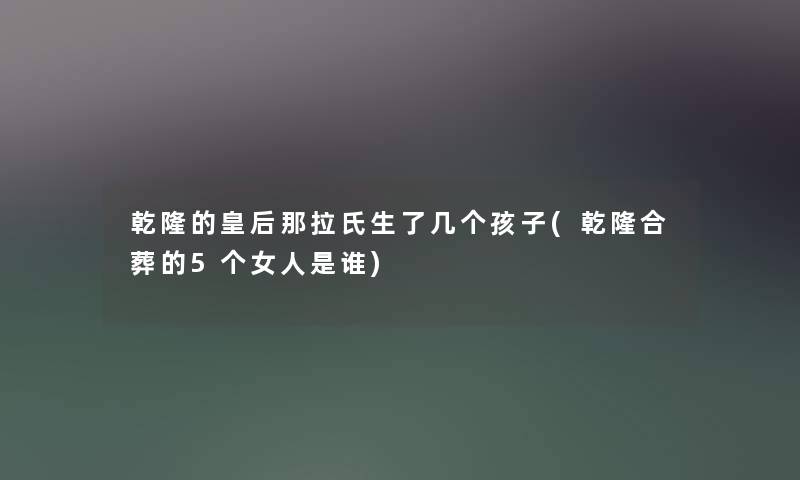 乾隆的皇后那拉氏生了几个孩子(乾隆合葬的5个女人是谁) 乾隆的皇后那拉氏生了几个孩子(乾隆合葬的5个女人是谁)