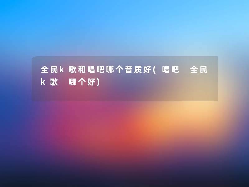 全民k歌和唱吧哪个音质好(唱吧 全民k歌 哪个好)