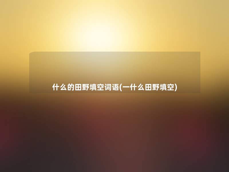 什么的田野填空词语(一什么田野填空) 什么的田野填空词语(一什么田野填空)