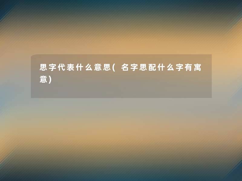 思字代表什么意思(名字思配什么字有寓意) 思字代表什么意思(名字思配什么字有寓意)