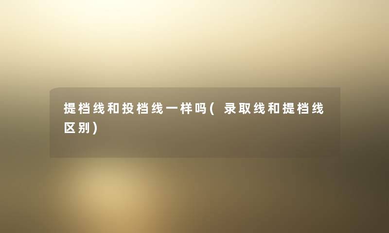 提档线和投档线一样吗(录取线和提档线区别)