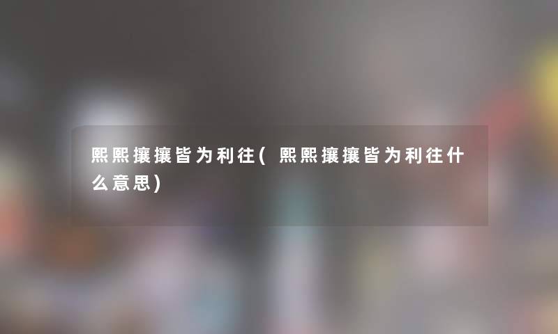 熙熙攘攘皆为利往(熙熙攘攘皆为利往什么意思)
