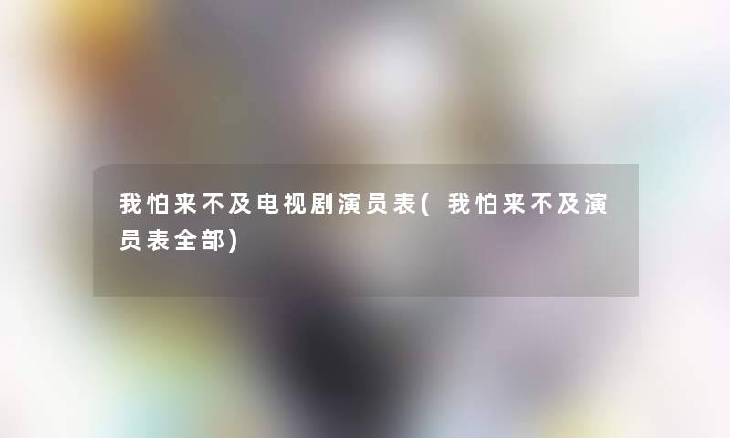我怕来不及电视剧演员表(我怕来不及演员表整理的)