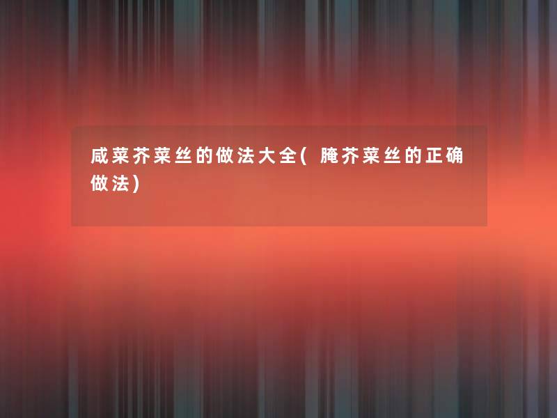 咸菜芥菜丝的做法大全(腌芥菜丝的正确做法)