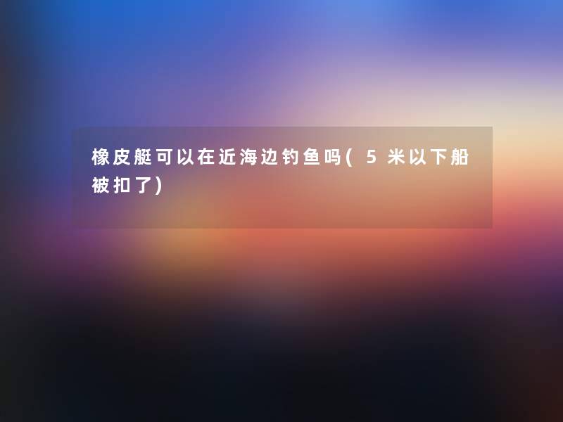 橡皮艇可以在近海边钓鱼吗(5米以下船被扣了)