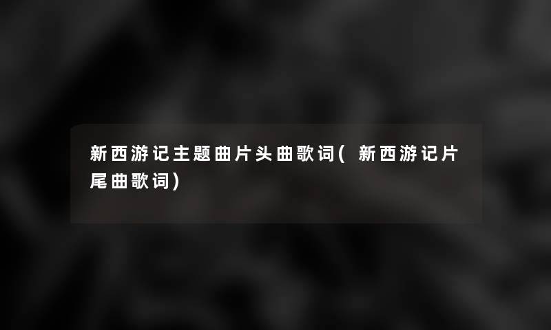 新西游记主题曲片头曲歌词(新西游记片尾曲歌词) 新西游记主题曲片头曲歌词(新西游记片尾曲歌词)