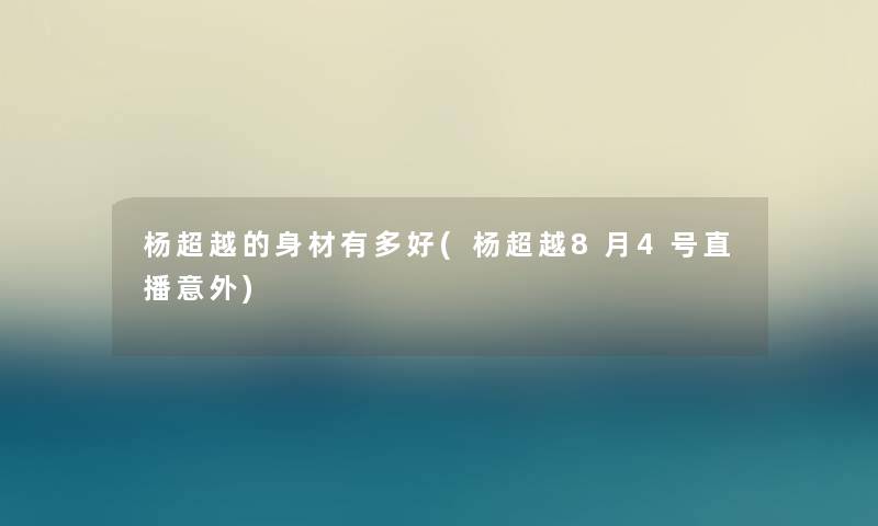 杨超越的身材有多好(杨超越8月4号直播意外) 杨超越的身材有多好(杨超越8月4号直播意外)