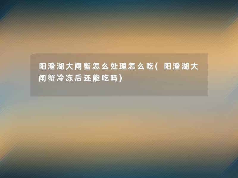 阳澄湖大闸蟹怎么处理怎么吃(阳澄湖大闸蟹冷冻后还能吃吗)