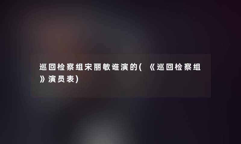 巡回检察组宋丽敏谁演的(《巡回检察组》演员表) 巡回检察组宋丽敏谁演的(《巡回检察组》演员表)