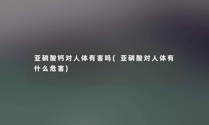 亚硝酸钙对人体有害吗(亚硝酸对人体有什么危害) 亚硝酸钙对人体有害吗(亚硝酸对人体有什么危害)