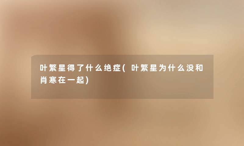 叶繁星得了什么绝症(叶繁星为什么没和肖寒在一起) 叶繁星得了什么绝症(叶繁星为什么没和肖寒在一起)