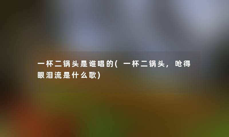 一杯二锅头是谁唱的(一杯二锅头,呛得眼泪流是什么歌) 一杯二锅头是谁唱的(一杯二锅头,呛得眼泪流是什么歌)