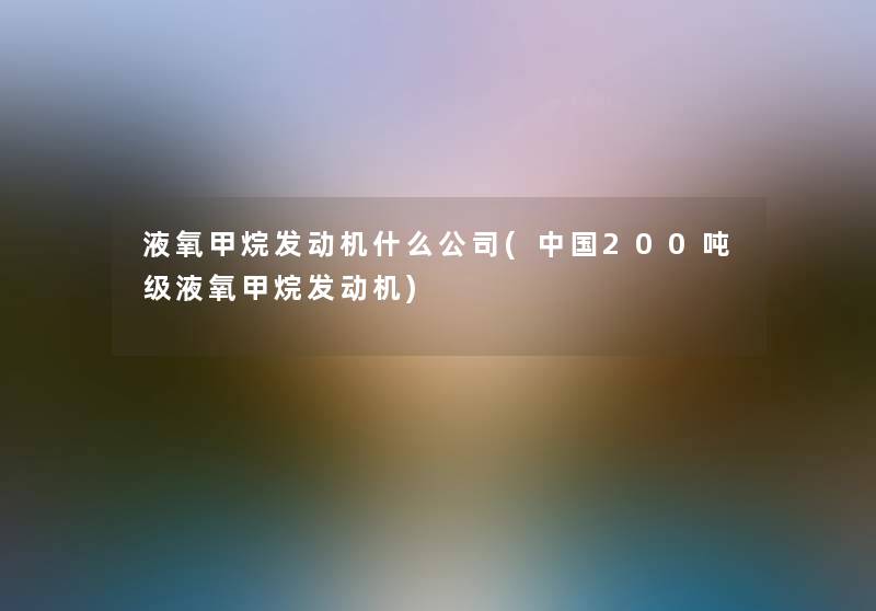 液氧甲烷发动机什么公司(中国200吨级液氧甲烷发动机)