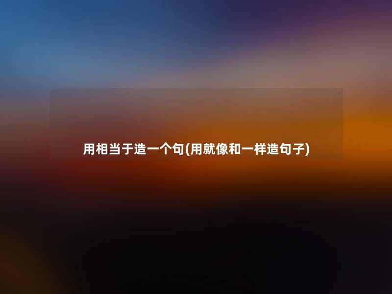 用相当于造一个句(用就像和一样造句子) 用相当于造一个句(用就像和一样造句子)