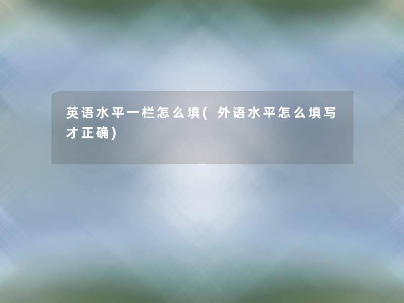 英语水平一栏怎么填(外语水平怎么填写才正确) 英语水平一栏怎么填(外语水平怎么填写才正确)