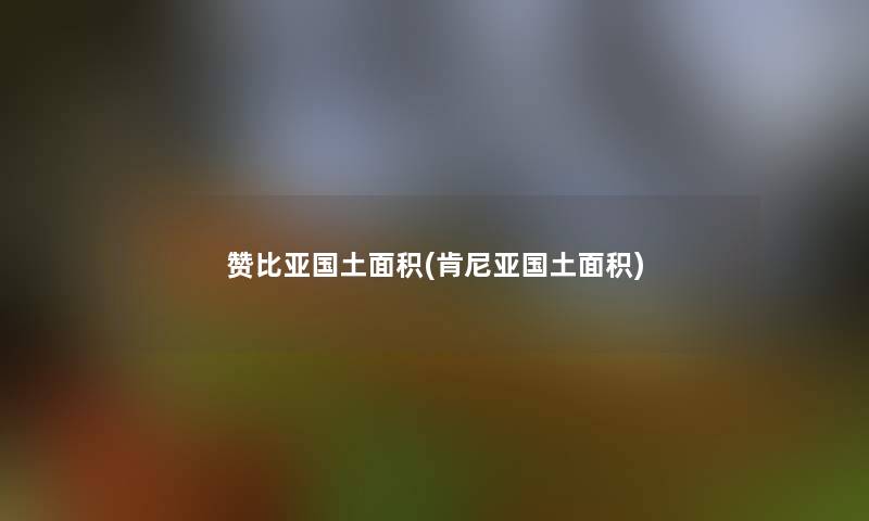 赞比亚国土面积(肯尼亚国土面积) 赞比亚国土面积(肯尼亚国土面积)