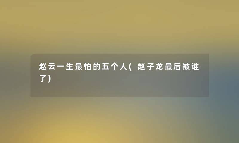 赵云一生怕的五个人(赵子龙这里要说被谁了) 赵云一生怕的五个人(赵子龙这里要说被谁了)