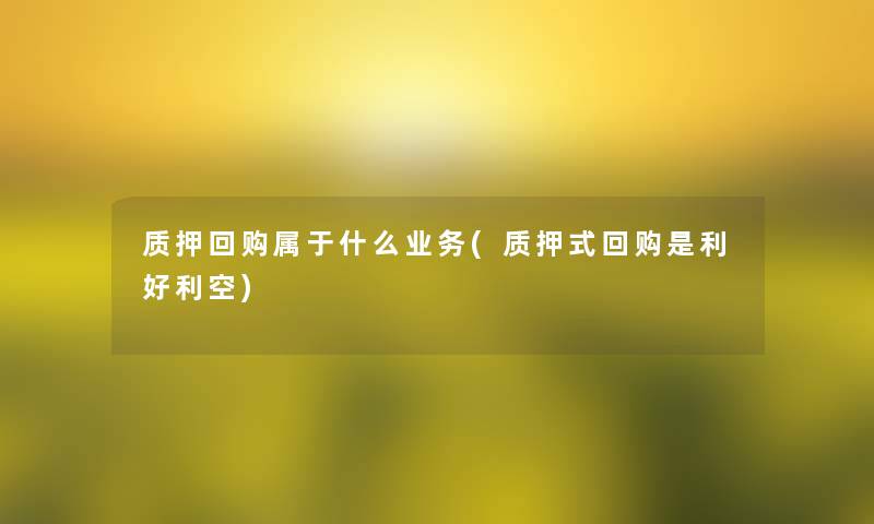 质押回购属于什么业务(质押式回购是利好利空) 质押回购属于什么业务(质押式回购是利好利空)