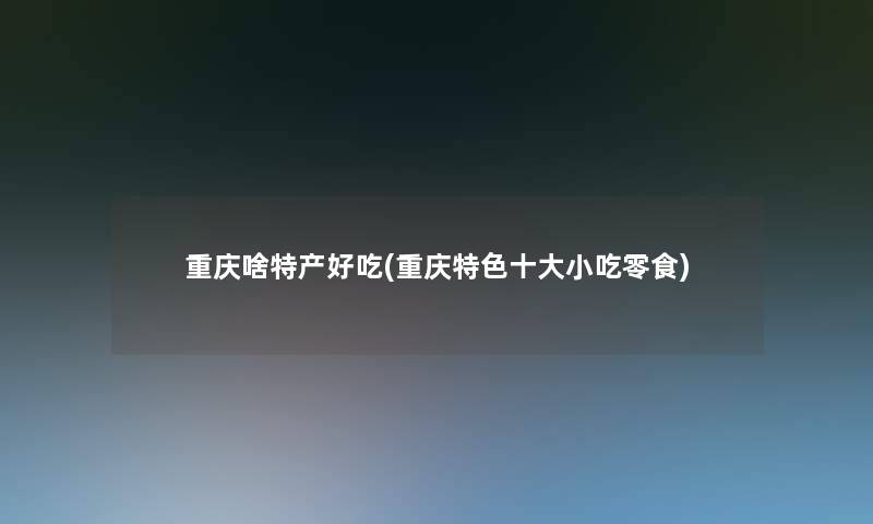 重庆啥特产好吃(重庆特色一些小吃零食)