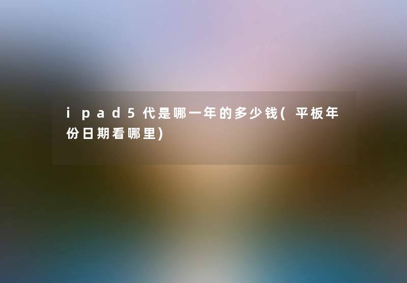 ipad5代是哪一年的多少钱(平板年份日期看哪里) ipad5代是哪一年的多少钱(平板年份日期看哪里)
