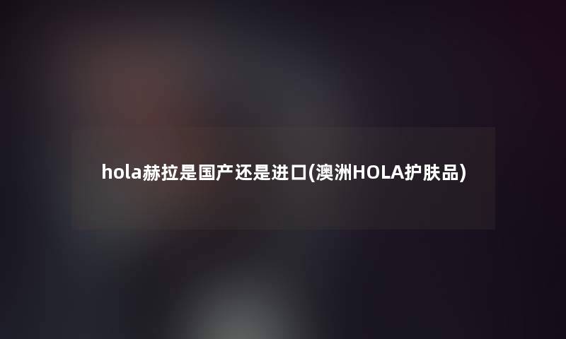 hola赫拉是国产还是进口(澳洲HOLA护肤品)