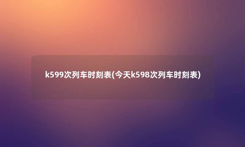 k599次列车时刻表(今天k598次列车时刻表) k599次列车时刻表(今天k598次列车时刻表)