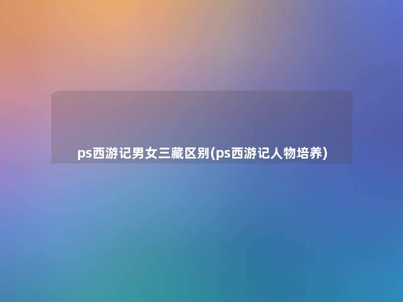 ps西游记男女三藏区别(ps西游记人物培养) ps西游记男女三藏区别(ps西游记人物培养)