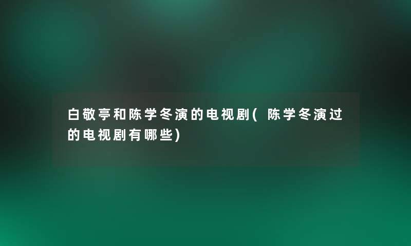 白敬亭和陈学冬演的电视剧(陈学冬演过的电视剧有哪些)