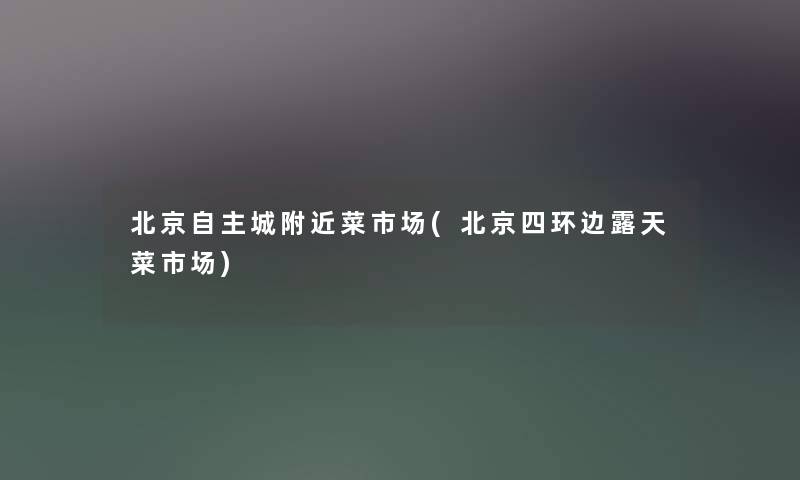 北京自主城附近菜市场(北京四环边露天菜市场)