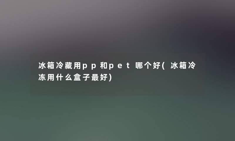 冰箱冷藏用pp和pet哪个好(冰箱冷冻用什么盒子好) 冰箱冷藏用pp和pet哪个好(冰箱冷冻用什么盒子好)