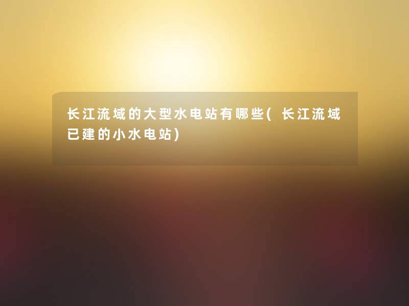 长江流域的大型水电站有哪些(长江流域已建的小水电站) 长江流域的大型水电站有哪些(长江流域已建的小水电站)