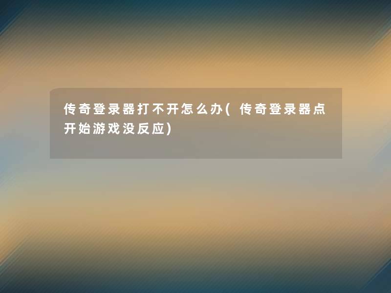 传奇登录器打不开怎么办(传奇登录器点开始游戏没反应)