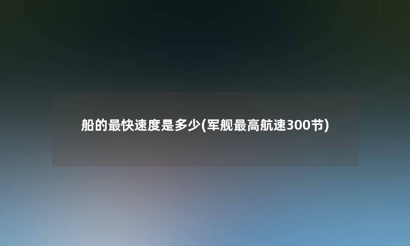 船的快速度是多少(军舰高航速300节) 船的快速度是多少(军舰高航速300节)