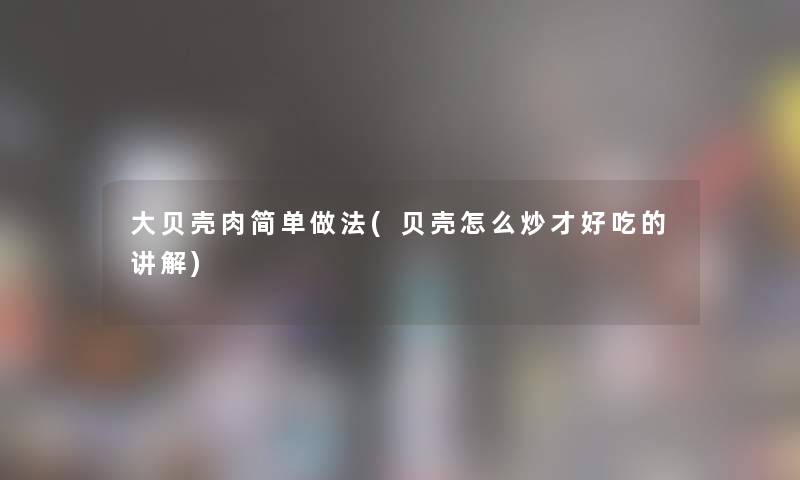 大贝壳肉简单做法(贝壳怎么炒才好吃的讲解) 大贝壳肉简单做法(贝壳怎么炒才好吃的讲解)