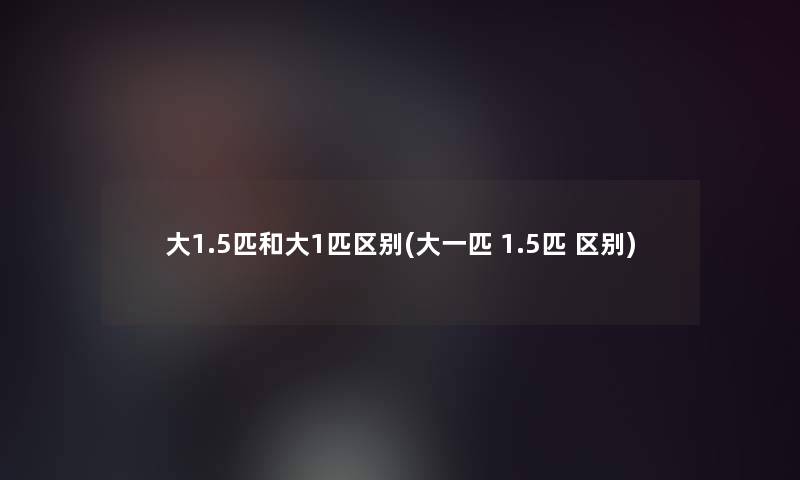 大1.5匹和大1匹区别(大一匹 1.5匹 区别) 大1.5匹和大1匹区别(大一匹 1.5匹 区别)