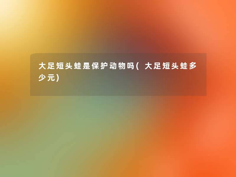 大足短头蛙是保护动物吗(大足短头蛙多少元)