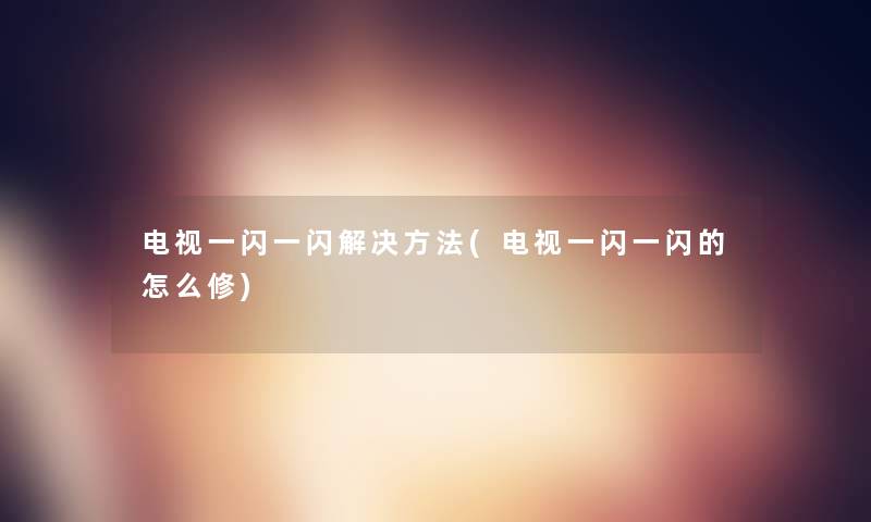 电视一闪一闪解决方法(电视一闪一闪的怎么修)